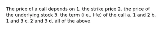 The price of a call depends on 1. the strike price 2. the price of the underlying stock 3. the term (i.e., life) of the call a. 1 and 2 b. 1 and 3 c. 2 and 3 d. all of the above