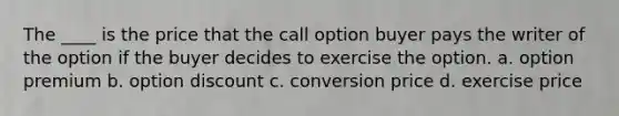 The ____ is the price that the call option buyer pays the writer of the option if the buyer decides to exercise the option. a. option premium b. option discount c. conversion price d. exercise price