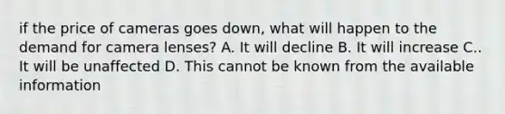 if the price of cameras goes down, what will happen to the demand for camera lenses? A. It will decline B. It will increase C.. It will be unaffected D. This cannot be known from the available information