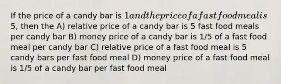 If the price of a candy bar is 1 and the price of a fast food meal is5, then the A) relative price of a candy bar is 5 fast food meals per candy bar B) money price of a candy bar is 1/5 of a fast food meal per candy bar C) relative price of a fast food meal is 5 candy bars per fast food meal D) money price of a fast food meal is 1/5 of a candy bar per fast food meal