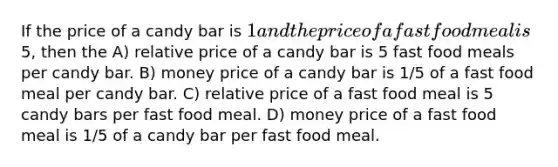 If the price of a candy bar is 1 and the price of a fast food meal is5, then the A) relative price of a candy bar is 5 fast food meals per candy bar. B) money price of a candy bar is 1/5 of a fast food meal per candy bar. C) relative price of a fast food meal is 5 candy bars per fast food meal. D) money price of a fast food meal is 1/5 of a candy bar per fast food meal.