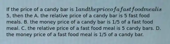 If the price of a candy bar is 1 and the price of a fast food meal is5, then the A. the relative price of a candy bar is 5 fast food meals. B. the money price of a candy bar is 1/5 of a fast food meal. C. the relative price of a fast food meal is 5 candy bars. D. the money price of a fast food meal is 1/5 of a candy bar.