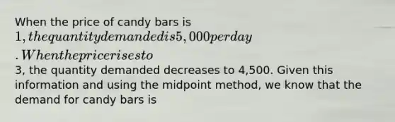 When the price of candy bars is 1, the quantity demanded is 5,000 per day. When the price rises to3, the quantity demanded decreases to 4,500. Given this information and using the midpoint method, we know that the demand for candy bars is