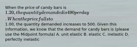 When the price of candy bars is 1.20, the quantity demanded is 490 per day. When the price falls to1.00, the quantity demanded increases to 500. Given this information, we know that the demand for candy bars is (please use the Midpoint formula) A. unit elastic B. elastic C. inelastic D. perfectly inelastic