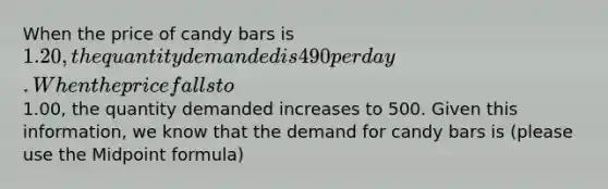 When the price of candy bars is 1.20, the quantity demanded is 490 per day. When the price falls to1.00, the quantity demanded increases to 500. Given this information, we know that the demand for candy bars is (please use the Midpoint formula)