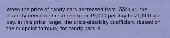 When the price of candy bars decreased from .55 to.45 the quantity demanded changed from 19,000 per day to 21,000 per day. In this price range, the price-elasticity coefficient (based on the <a href='https://www.questionai.com/knowledge/krQgbthmAm-midpoint-formula' class='anchor-knowledge'>midpoint formula</a>) for candy bars is: