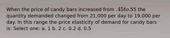 When the price of candy bars increased from .45 to.55 the quantity demanded changed from 21,000 per day to 19,000 per day. In this range the price elasticity of demand for candy bars is: Select one: a. 1 b. 2 c. 0.2 d. 0.5