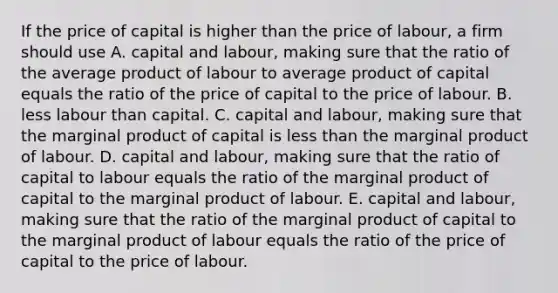 If the price of capital is higher than the price of​ labour, a firm should use A. capital and​ labour, making sure that the ratio of the average product of labour to average product of capital equals the ratio of the price of capital to the price of labour. B. less labour than capital. C. capital and​ labour, making sure that the marginal product of capital is less than the marginal product of labour. D. capital and​ labour, making sure that the ratio of capital to labour equals the ratio of the marginal product of capital to the marginal product of labour. E. capital and​ labour, making sure that the ratio of the marginal product of capital to the marginal product of labour equals the ratio of the price of capital to the price of labour.