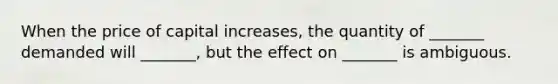 When the price of capital increases, the quantity of _______ demanded will _______, but the effect on _______ is ambiguous.