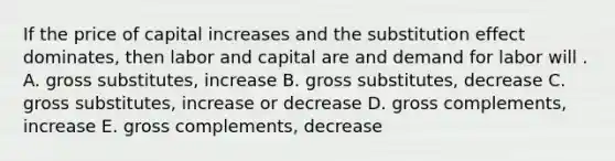 If the price of capital increases and the substitution effect dominates, then labor and capital are and demand for labor will . A. gross substitutes, increase B. gross substitutes, decrease C. gross substitutes, increase or decrease D. gross complements, increase E. gross complements, decrease