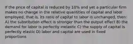 If the price of capital is reduced by 10% and yet a particular firm makes no change in the relative quantities of capital and labor employed, that is, its ratio of capital to labor is unchanged, then: A) the substitution effect is stronger than the output effect B) the demand for labor is perfectly inelastic C) the supply of capital is perfectly elastic D) labor and capital are used in fixed proportions