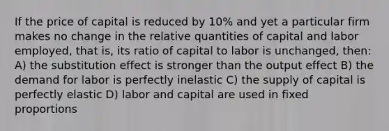 If the price of capital is reduced by 10% and yet a particular firm makes no change in the relative quantities of capital and labor employed, that is, its ratio of capital to labor is unchanged, then: A) the substitution effect is stronger than the output effect B) the demand for labor is perfectly inelastic C) the supply of capital is perfectly elastic D) labor and capital are used in fixed proportions