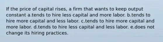 If the price of capital rises, a firm that wants to keep output constant a.tends to hire less capital and more labor. b.tends to hire more capital and less labor. c.tends to hire more capital and more labor. d.tends to hire less capital and less labor. e.does not change its hiring practices.