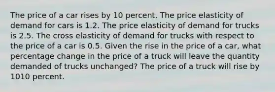 The price of a car rises by 10 percent. The price elasticity of demand for cars is 1.2. The price elasticity of demand for trucks is 2.5. The cross elasticity of demand for trucks with respect to the price of a car is 0.5. Given the rise in the price of a car​, what percentage change in the price of a truck will leave the quantity demanded of trucks ​unchanged? The price of a truck will rise by 1010 percent.