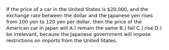 If the price of a car in the United States is 20,000, and the exchange rate between the dollar and the Japanese yen rises from 100 yen to 120 yen per dollar, then the price of the American car in Japan will A.) remain the same B.) fall C.) rise D.) be irrelevant, because the Japanese government will impose restrictions on imports from the United States.