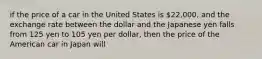 if the price of a car in the United States is 22,000, and the exchange rate between the dollar and the Japanese yen falls from 125 yen to 105 yen per dollar, then the price of the American car in Japan will