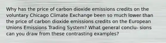 Why has the price of carbon dioxide emissions credits on the voluntary Chicago Climate Exchange been so much lower than the price of carbon dioxide emissions credits on the European Unions Emissions Trading System? What general conclu- sions can you draw from these contrasting examples?