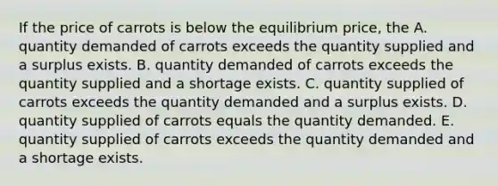 If the price of carrots is below the equilibrium​ price, the A. quantity demanded of carrots exceeds the quantity supplied and a surplus exists. B. quantity demanded of carrots exceeds the quantity supplied and a shortage exists. C. quantity supplied of carrots exceeds the quantity demanded and a surplus exists. D. quantity supplied of carrots equals the quantity demanded. E. quantity supplied of carrots exceeds the quantity demanded and a shortage exists.