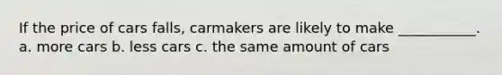 If the price of cars falls, carmakers are likely to make ___________. a. more cars b. less cars c. the same amount of cars