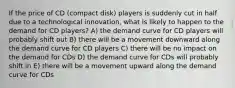 If the price of CD (compact disk) players is suddenly cut in half due to a technological innovation, what is likely to happen to the demand for CD players? A) the demand curve for CD players will probably shift out B) there will be a movement downward along the demand curve for CD players C) there will be no impact on the demand for CDs D) the demand curve for CDs will probably shift in E) there will be a movement upward along the demand curve for CDs