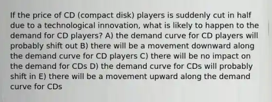 If the price of CD (compact disk) players is suddenly cut in half due to a technological innovation, what is likely to happen to the demand for CD players? A) the demand curve for CD players will probably shift out B) there will be a movement downward along the demand curve for CD players C) there will be no impact on the demand for CDs D) the demand curve for CDs will probably shift in E) there will be a movement upward along the demand curve for CDs