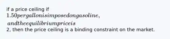 if a price ceiling if 1.50 per gallon is imposed on gasoline, and the equilibrium price is2, then the price ceiling is a binding constraint on the market.