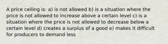 A price ceiling is: a) is not allowed b) is a situation where the price is not allowed to increase above a certain level c) is a situation where the price is not allowed to decrease below a certain level d) creates a surplus of a good e) makes it difficult for producers to demand less