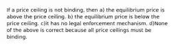 If a price ceiling is not binding, then a) the equilibrium price is above the price ceiling. b) the equilibrium price is below the price ceiling. c)it has no legal enforcement mechanism. d)None of the above is correct because all price ceilings must be binding.