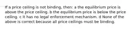 If a price ceiling is not binding, then: a the equilibrium price is above the price ceiling. b the equilibrium price is below the price ceiling. c it has no legal enforcement mechanism. d None of the above is correct because all price ceilings must be binding.