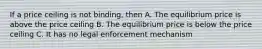 If a price ceiling is not binding, then A. The equilibrium price is above the price ceiling B. The equilibrium price is below the price ceiling C. It has no legal enforcement mechanism