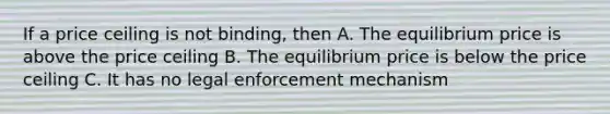 If a price ceiling is not binding, then A. The equilibrium price is above the price ceiling B. The equilibrium price is below the price ceiling C. It has no legal enforcement mechanism