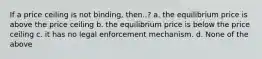 If a price ceiling is not binding, then..? a. the equilibrium price is above the price ceiling b. the equilibrium price is below the price ceiling c. it has no legal enforcement mechanism. d. None of the above