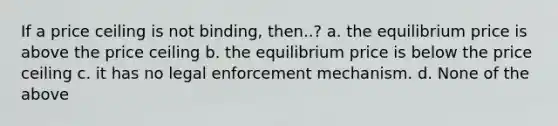 If a price ceiling is not binding, then..? a. the equilibrium price is above the price ceiling b. the equilibrium price is below the price ceiling c. it has no legal enforcement mechanism. d. None of the above