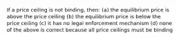 If a price ceiling is not binding, then: (a) the equilibrium price is above the price ceiling (b) the equilibrium price is below the price ceiling (c) it has no legal enforcement mechanism (d) none of the above is correct because all price ceilings must be binding