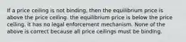 If a price ceiling is not binding, then the equilibrium price is above the price ceiling. the equilibrium price is below the price ceiling. it has no legal enforcement mechanism. None of the above is correct because all price ceilings must be binding.