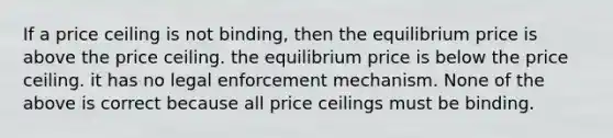 If a price ceiling is not binding, then the equilibrium price is above the price ceiling. the equilibrium price is below the price ceiling. it has no legal enforcement mechanism. None of the above is correct because all price ceilings must be binding.