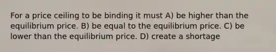 For a price ceiling to be binding it must A) be higher than the equilibrium price. B) be equal to the equilibrium price. C) be lower than the equilibrium price. D) create a shortage