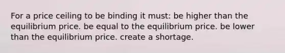 For a price ceiling to be binding it must: be higher than the equilibrium price. be equal to the equilibrium price. be lower than the equilibrium price. create a shortage.