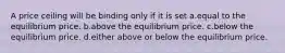 A price ceiling will be binding only if it is set a.equal to the equilibrium price. b.above the equilibrium price. c.below the equilibrium price. d.either above or below the equilibrium price.