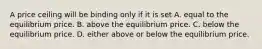 A price ceiling will be binding only if it is set A. equal to the equilibrium price. B. above the equilibrium price. C. below the equilibrium price. D. either above or below the equilibrium price.