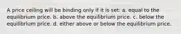 A price ceiling will be binding only if it is set: a. equal to the equilibrium price. b. above the equilibrium price. c. below the equilibrium price. d. either above or below the equilibrium price.