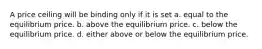 A price ceiling will be binding only if it is set a. equal to the equilibrium price. b. above the equilibrium price. c. below the equilibrium price. d. either above or below the equilibrium price.