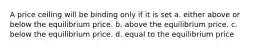 A price ceiling will be binding only if it is set a. either above or below the equilibrium price. b. above the equilibrium price. c. below the equilibrium price. d. equal to the equilibrium price