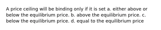 A price ceiling will be binding only if it is set a. either above or below the equilibrium price. b. above the equilibrium price. c. below the equilibrium price. d. equal to the equilibrium price