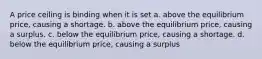 A price ceiling is binding when it is set a. above the equilibrium price, causing a shortage. b. above the equilibrium price, causing a surplus. c. below the equilibrium price, causing a shortage. d. below the equilibrium price, causing a surplus