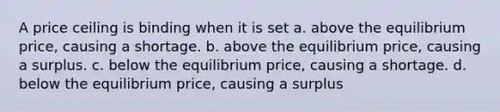 A price ceiling is binding when it is set a. above the equilibrium price, causing a shortage. b. above the equilibrium price, causing a surplus. c. below the equilibrium price, causing a shortage. d. below the equilibrium price, causing a surplus