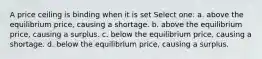 A price ceiling is binding when it is set Select one: a. above the equilibrium price, causing a shortage. b. above the equilibrium price, causing a surplus. c. below the equilibrium price, causing a shortage. d. below the equilibrium price, causing a surplus.