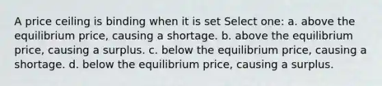 A price ceiling is binding when it is set Select one: a. above the equilibrium price, causing a shortage. b. above the equilibrium price, causing a surplus. c. below the equilibrium price, causing a shortage. d. below the equilibrium price, causing a surplus.