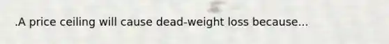 .A price ceiling will cause dead-weight loss because...