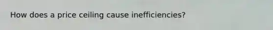 How does a price ceiling cause inefficiencies?